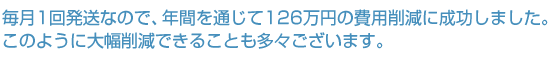 毎月1回発送なので、年間を通じて126万円の費用削減に成功しました。このように大幅削減できることも多々ございます。